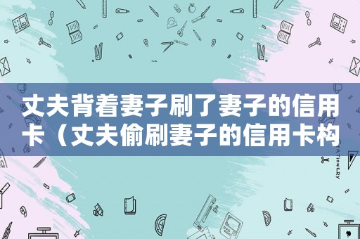 丈夫背著妻子刷了妻子的信用卡（丈夫偷刷妻子的信用卡構成犯罪嗎）
