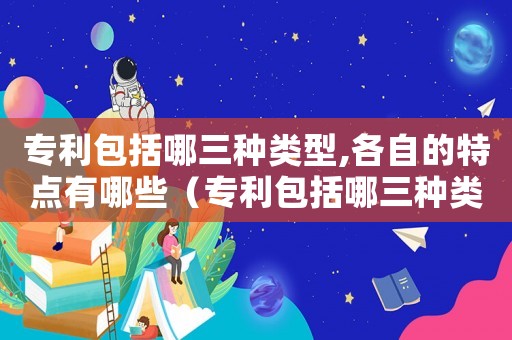 專利包括哪三種類型,各自的特點有哪些（專利包括哪三種類型,各自的特點）
