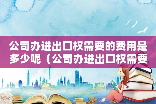公司辦進(jìn)出口權(quán)需要的費(fèi)用是多少呢（公司辦進(jìn)出口權(quán)需要的費(fèi)用是多少）