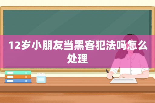 12歲小朋友當黑客犯法嗎怎么處理