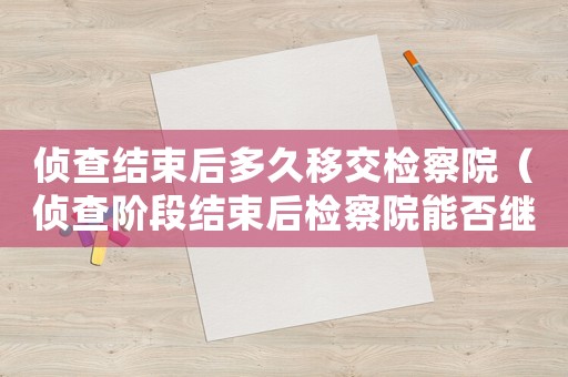 偵查結(jié)束后多久移交檢察院（偵查階段結(jié)束后檢察院能否繼續(xù)取證）