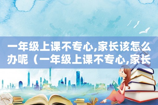 一年級上課不專心,家長該怎么辦呢（一年級上課不專心,家長該怎么辦）