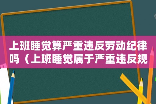 上班睡覺算嚴重違反勞動紀律嗎（上班睡覺屬于嚴重違反規章制度嗎）