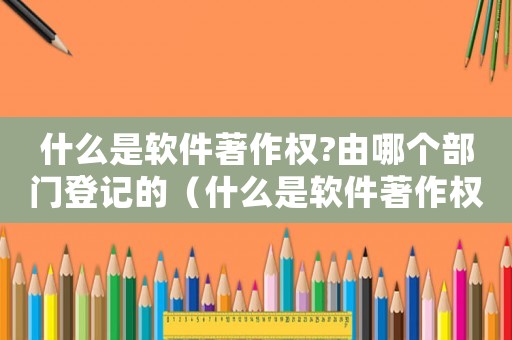 什么是軟件著作權?由哪個部門登記的（什么是軟件著作權?由哪個部門登記?）