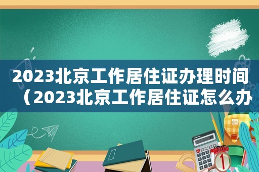 2023北京工作居住證辦理時間（2023北京工作居住證怎么辦理）
