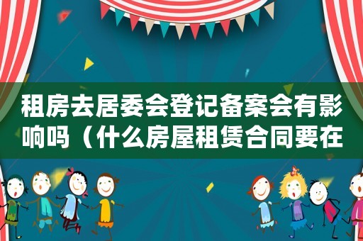 租房去居委會登記備案會有影響嗎（什么房屋租賃合同要在居委會備案）