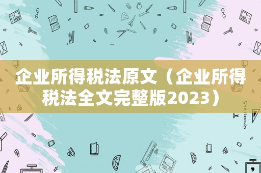 企業所得稅法原文（企業所得稅法全文完整版2023）