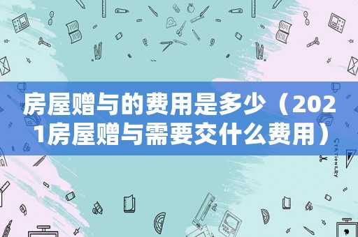 房屋贈與的費用是多少（2021房屋贈與需要交什么費用）
