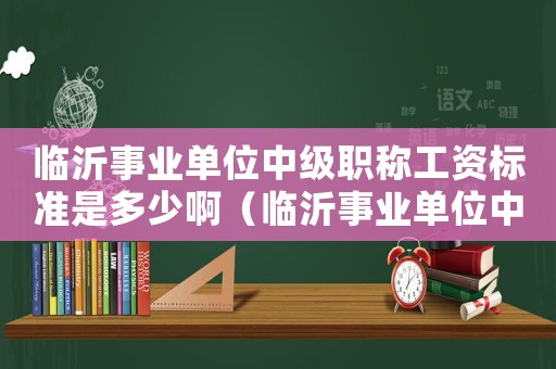 臨沂事業(yè)單位中級(jí)職稱工資標(biāo)準(zhǔn)是多少啊（臨沂事業(yè)單位中級(jí)職稱工資標(biāo)準(zhǔn)是多少）