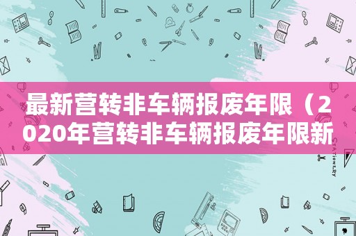 最新營轉非車輛報廢年限（2020年營轉非車輛報廢年限新規定）