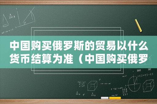 中國購買俄羅斯的貿易以什么貨幣結算為準（中國購買俄羅斯的貿易以什么貨幣結算）