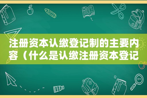 注冊資本認繳登記制的主要內容（什么是認繳注冊資本登記制度的核心）