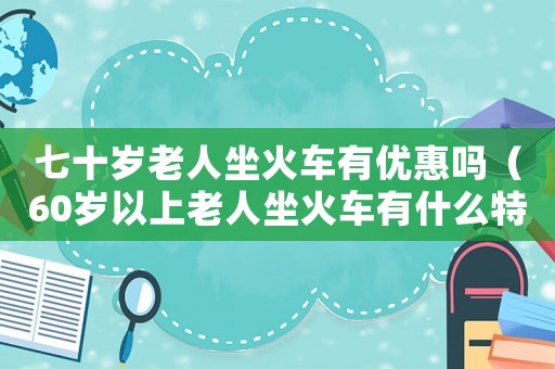 七十歲老人坐火車有優(yōu)惠嗎（60歲以上老人坐火車有什么特殊優(yōu)惠）