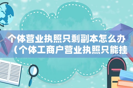 個體營業(yè)執(zhí)照只剩副本怎么辦（個體工商戶營業(yè)執(zhí)照只能掛副本嗎）