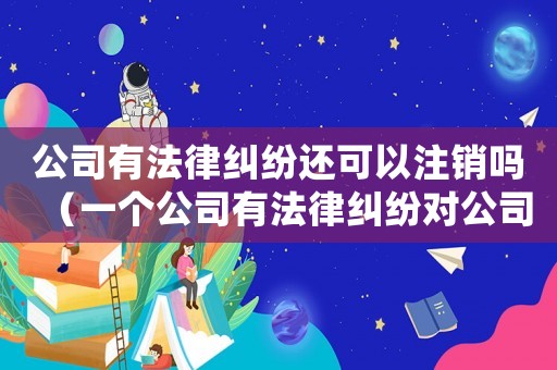 公司有法律糾紛還可以注銷嗎（一個公司有法律糾紛對公司有影響嗎）