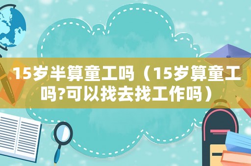 15歲半算童工嗎（15歲算童工嗎?可以找去找工作嗎）