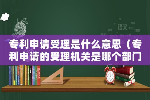 專利申請受理是什么意思（專利申請的受理機關是哪個部門負責）