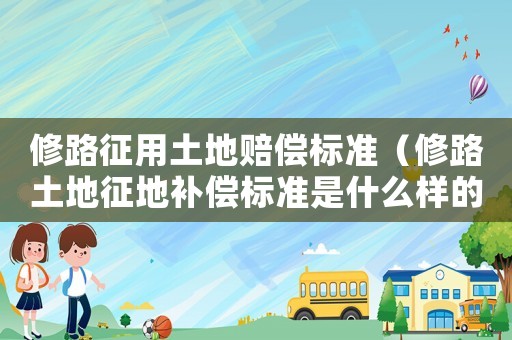 修路征用土地賠償標準（修路土地征地補償標準是什么樣的）