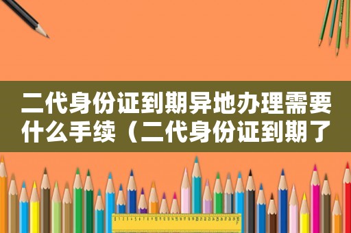 二代身份證到期異地辦理需要什么手續(xù)（二代身份證到期了異地的應該怎么弄）
