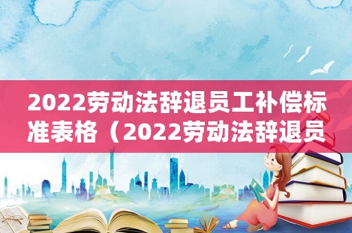 2022勞動法辭退員工補償標(biāo)準(zhǔn)表格（2022勞動法辭退員工補償標(biāo)準(zhǔn)表）
