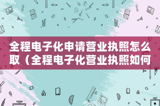 全程電子化申請營業(yè)執(zhí)照怎么取（全程電子化營業(yè)執(zhí)照如何變更地址）