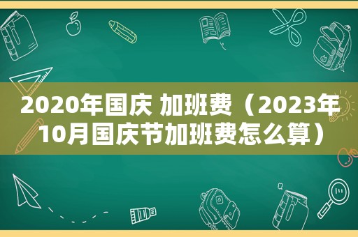 2020年國慶 加班費（2023年10月國慶節(jié)加班費怎么算）
