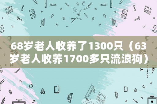 68歲老人收養了1300只（63歲老人收養1700多只流浪狗）