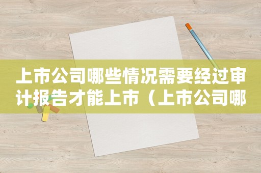 上市公司哪些情況需要經(jīng)過審計報告才能上市（上市公司哪些情況需要經(jīng)過審計報告）