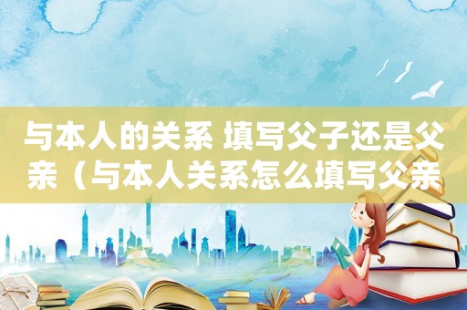 與本人的關系 填寫父子還是父親（與本人關系怎么填寫父親還是父子）