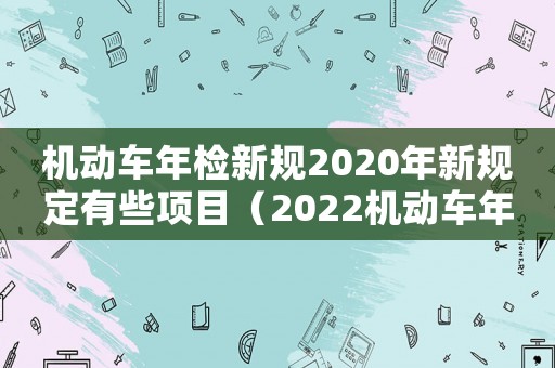 機(jī)動(dòng)車年檢新規(guī)2020年新規(guī)定有些項(xiàng)目（2022機(jī)動(dòng)車年檢新規(guī)定有哪些）