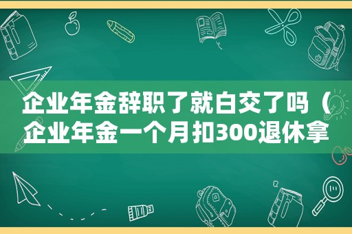 企業(yè)年金辭職了就白交了嗎（企業(yè)年金一個月扣300退休拿多少）