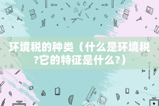 環境稅的種類（什么是環境稅?它的特征是什么?）