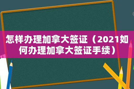 怎樣辦理加拿大簽證（2021如何辦理加拿大簽證手續(xù)）