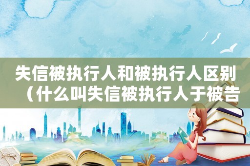 失信被執行人和被執行人區別（什么叫失信被執行人于被告有厲害關系）