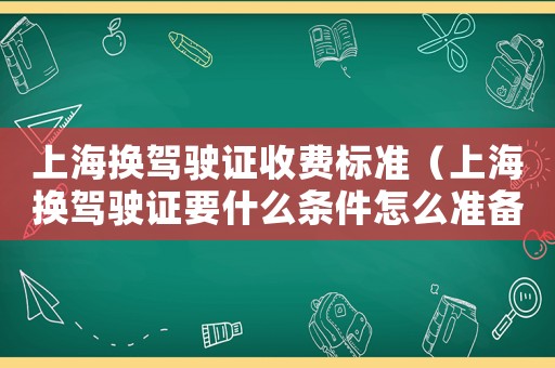 上海換駕駛證收費標準（上海換駕駛證要什么條件怎么準備）