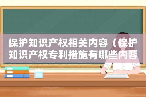 保護(hù)知識(shí)產(chǎn)權(quán)相關(guān)內(nèi)容（保護(hù)知識(shí)產(chǎn)權(quán)專利措施有哪些內(nèi)容）