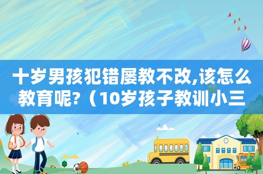 十歲男孩犯錯屢教不改,該怎么教育呢?（10歲孩子教訓小三犯法嗎怎么處理）