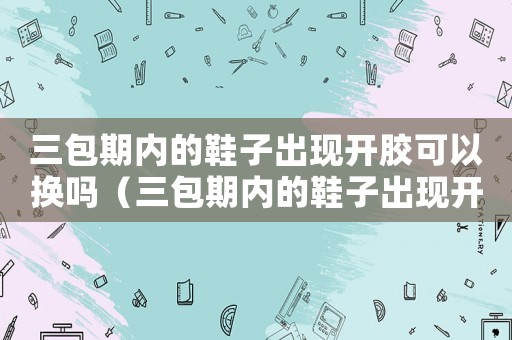 三包期內的鞋子出現開膠可以換嗎（三包期內的鞋子出現開膠可以換嗎）