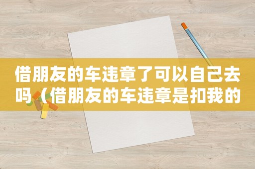 借朋友的車違章了可以自己去嗎（借朋友的車違章是扣我的還是車主的）