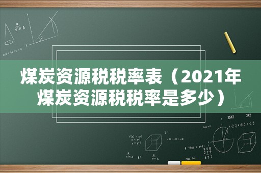 煤炭資源稅稅率表（2021年煤炭資源稅稅率是多少）