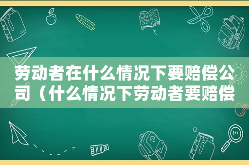 勞動(dòng)者在什么情況下要賠償公司（什么情況下勞動(dòng)者要賠償單位損失）