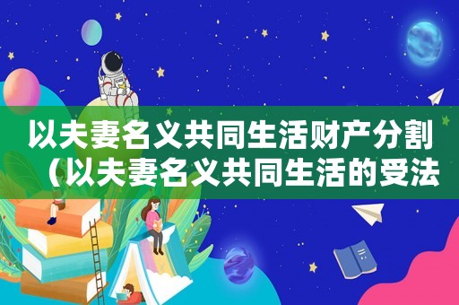 以夫妻名義共同生活財產分割（以夫妻名義共同生活的受法律保護嗎）