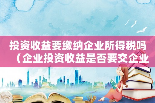 投資收益要繳納企業所得稅嗎（企業投資收益是否要交企業所得稅費用）