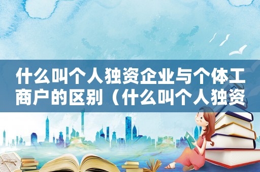 什么叫個人獨資企業與個體工商戶的區別（什么叫個人獨資企業與個體工商戶）