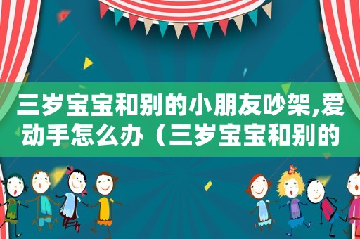 三歲寶寶和別的小朋友吵架,愛動手怎么辦（三歲寶寶和別的小朋友吵架,愛動手）