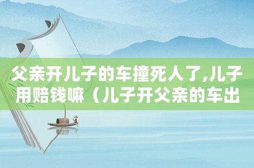 父親開兒子的車撞死人了,兒子用賠錢嘛（兒子開父親的車出車禍父親有責任嗎?）