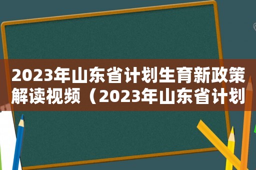 2023年山東省計劃生育新政策解讀視頻（2023年山東省計劃生育新政策解讀）