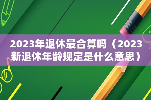 2023年退休最合算嗎（2023新退休年齡規定是什么意思）