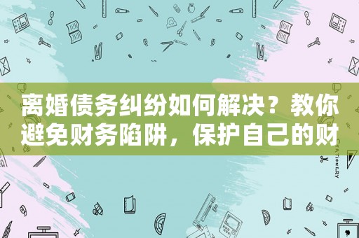 離婚債務糾紛如何解決？教你避免財務陷阱，保護自己的財產