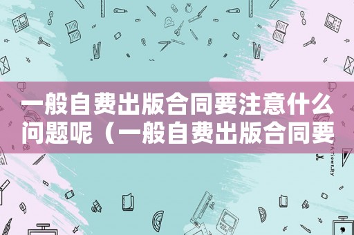一般自費出版合同要注意什么問題呢（一般自費出版合同要注意什么問題）